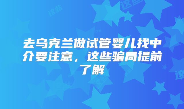 去乌克兰做试管婴儿找中介要注意,这些骗局提前了解