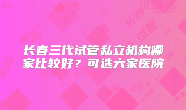 长春三代试管私立机构哪家比较好？可选六家医院