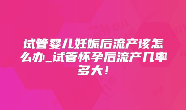 试管婴儿妊娠后流产该怎么办_试管怀孕后流产几率多大!
