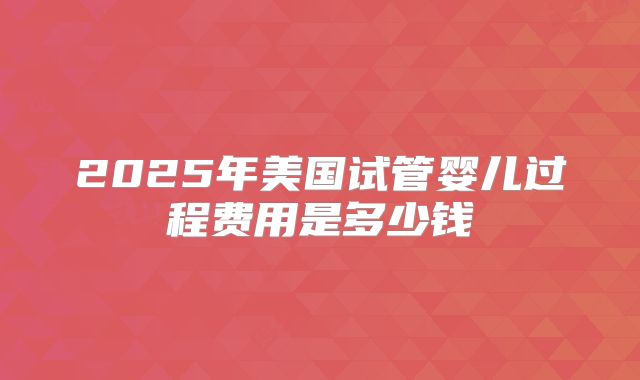 2025年美国试管婴儿过程费用是多少钱