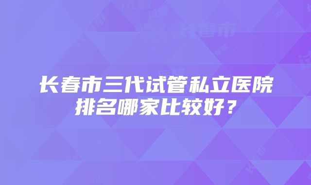 长春市三代试管私立医院排名哪家比较好？