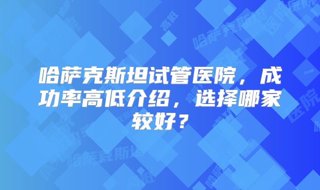 哈萨克斯坦试管医院，成功率高低介绍，选择哪家较好？