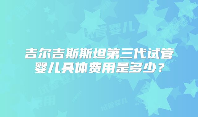 吉尔吉斯斯坦第三代试管婴儿具体费用是多少?