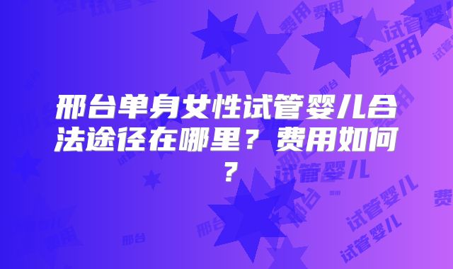 邢台单身女性试管婴儿合法途径在哪里？费用如何？