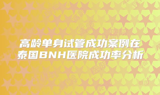 高龄单身试管成功案例在泰国BNH医院成功率分析