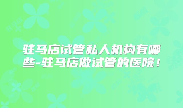 驻马店试管私人机构有哪些-驻马店做试管的医院！