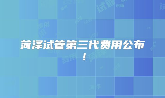 菏泽试管第三代费用公布！