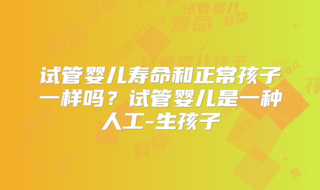 试管婴儿寿命和正常孩子一样吗？试管婴儿是一种人工-生孩子