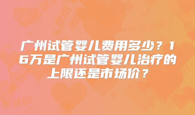广州试管婴儿费用多少？16万是广州试管婴儿治疗的上限还是市场价？