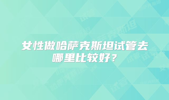 女性做哈萨克斯坦试管去哪里比较好？