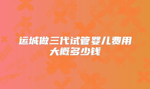 运城做三代试管婴儿费用大概多少钱