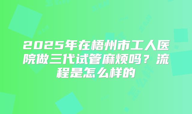 2025年在梧州市工人医院做三代试管麻烦吗？流程是怎么样的