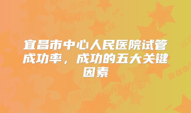 宜昌市中心人民医院试管成功率，成功的五大关键因素