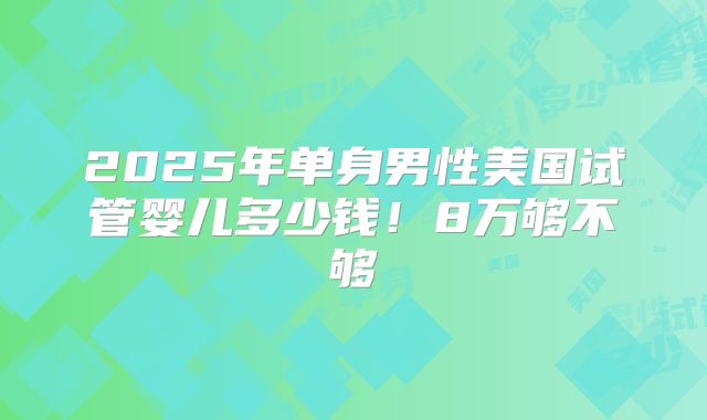 2025年单身男性美国试管婴儿多少钱!8万够不够