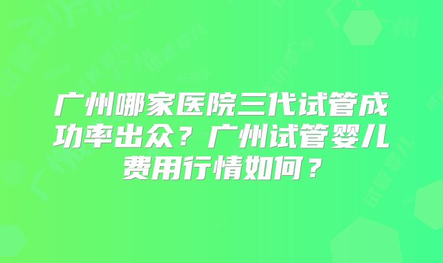 广州哪家医院三代试管成功率出众？广州试管婴儿费用行情如何？