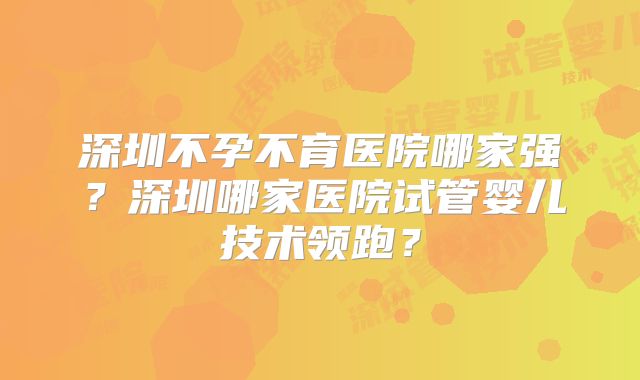 深圳不孕不育医院哪家强？深圳哪家医院试管婴儿技术领跑？
