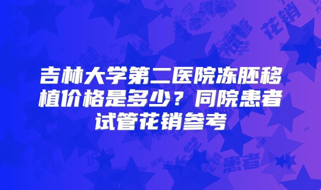 吉林大学第二医院冻胚移植价格是多少？同院患者试管花销参考
