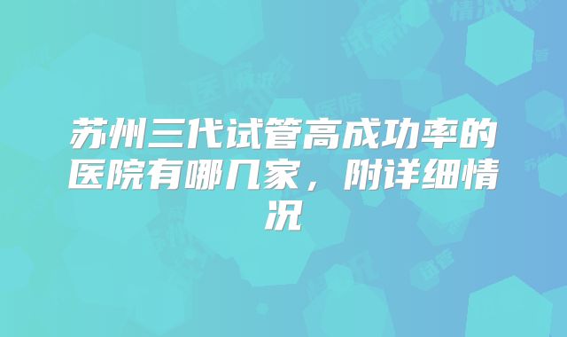 苏州三代试管高成功率的医院有哪几家，附详细情况