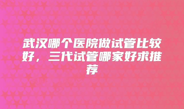 武汉哪个医院做试管比较好,三代试管哪家好求推荐