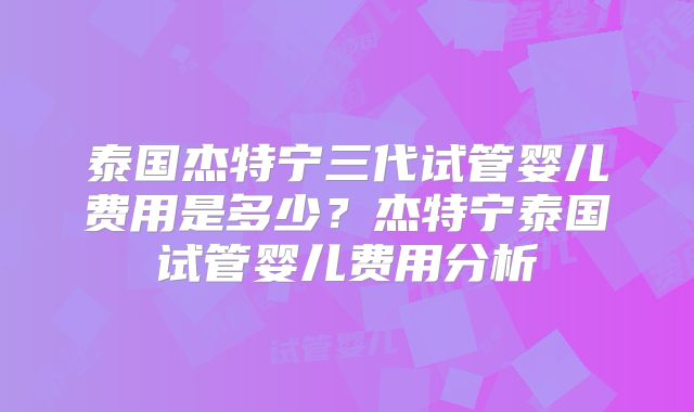 泰国杰特宁三代试管婴儿费用是多少？杰特宁泰国试管婴儿费用分析