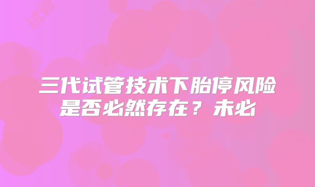 三代试管技术下胎停风险是否必然存在？未必
