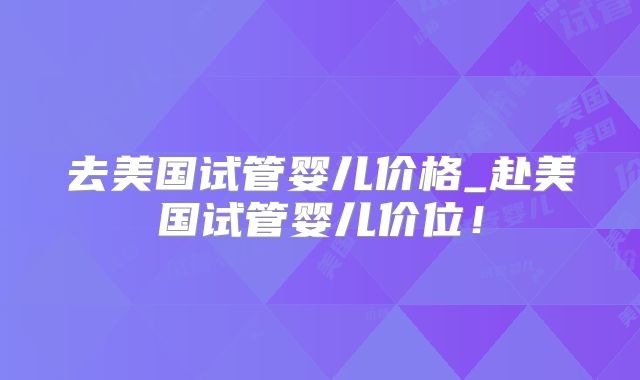 去美国试管婴儿价格_赴美国试管婴儿价位！