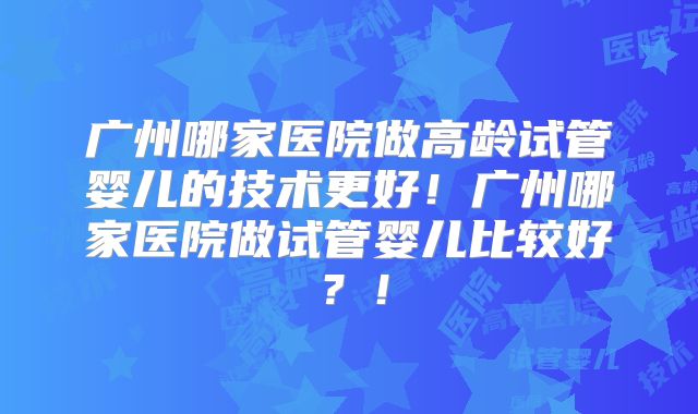 广州哪家医院做高龄试管婴儿的技术更好！广州哪家医院做试管婴儿比较好？！