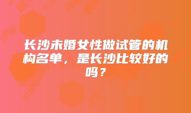长沙未婚女性做试管的机构名单，是长沙比较好的吗？