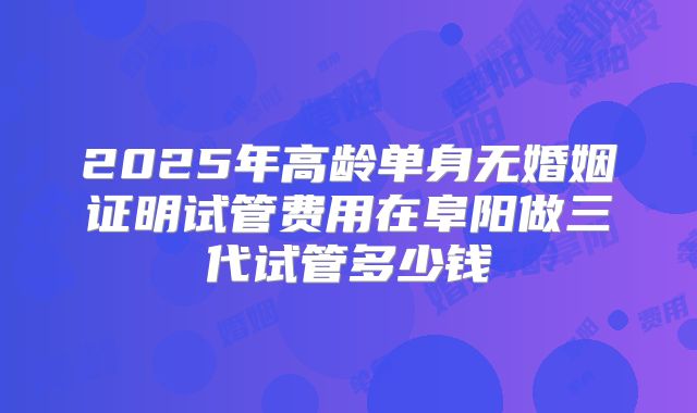 2025年高龄单身无婚姻证明试管费用在阜阳做三代试管多少钱
