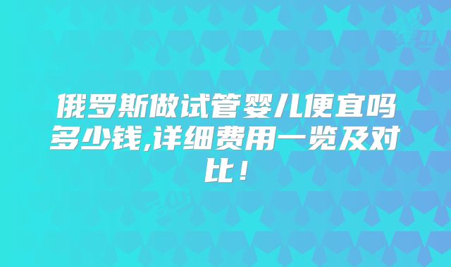 俄罗斯做试管婴儿便宜吗多少钱,详细费用一览及对比！