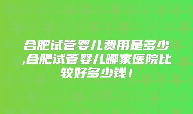 合肥试管婴儿费用是多少,合肥试管婴儿哪家医院比较好多少钱!