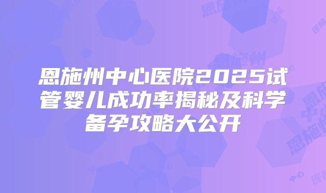 恩施州中心医院2025试管婴儿成功率揭秘及科学备孕攻略大公开