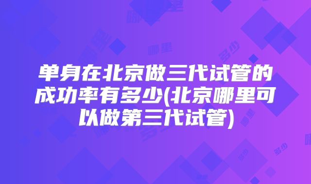 单身在北京做三代试管的成功率有多少(北京哪里可以做第三代试管)