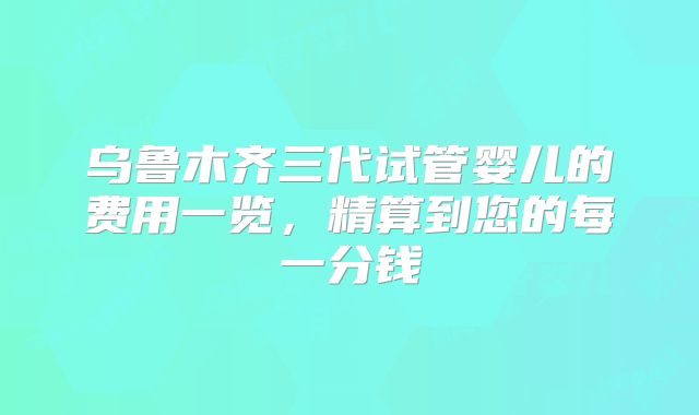 乌鲁木齐三代试管婴儿的费用一览，精算到您的每一分钱