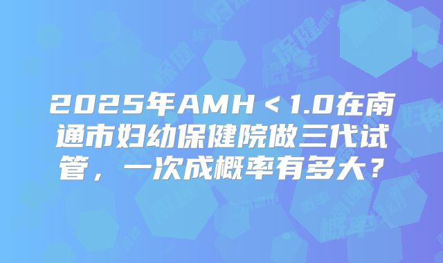 2025年AMH＜1.0在南通市妇幼保健院做三代试管，一次成概率有多大？