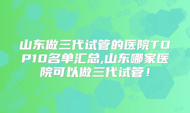 山东做三代试管的医院TOP10名单汇总,山东哪家医院可以做三代试管！