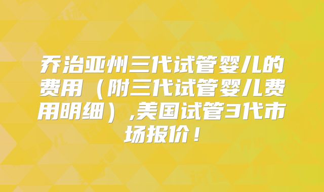 乔治亚州三代试管婴儿的费用（附三代试管婴儿费用明细）,美国试管3代市场报价！