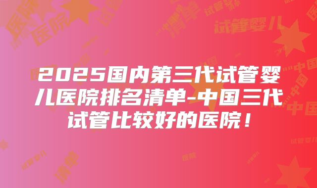 2025国内第三代试管婴儿医院排名清单-中国三代试管比较好的医院！