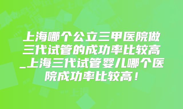 上海哪个公立三甲医院做三代试管的成功率比较高_上海三代试管婴儿哪个医院成功率比较高!