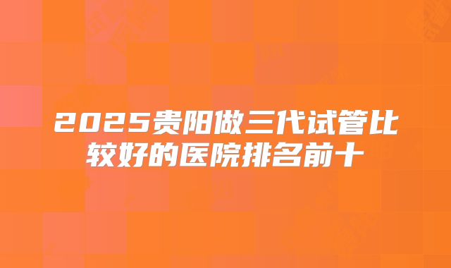 2025贵阳做三代试管比较好的医院排名前十
