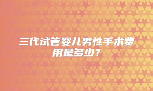 三代试管婴儿男性手术费用是多少？