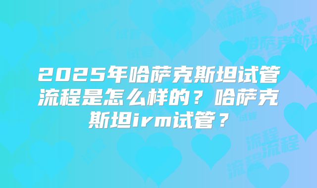 2025年哈萨克斯坦试管流程是怎么样的?哈萨克斯坦irm试管?