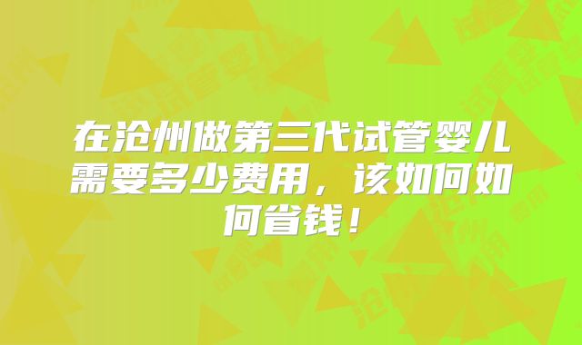 在沧州做第三代试管婴儿需要多少费用，该如何如何省钱！