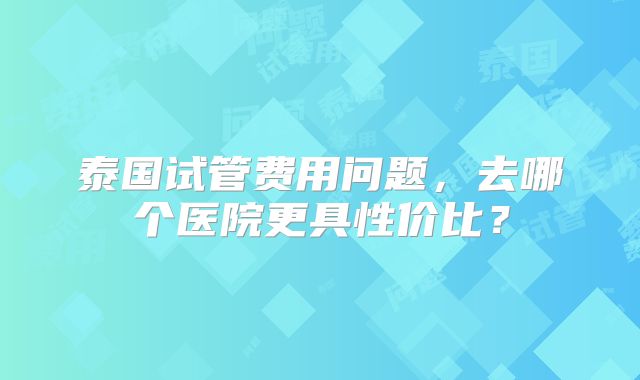 泰国试管费用问题，去哪个医院更具性价比？