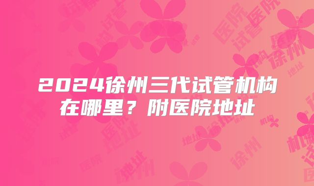 2024徐州三代试管机构在哪里？附医院地址