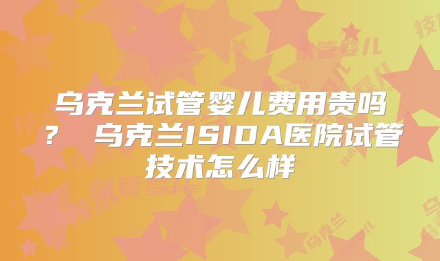 乌克兰试管婴儿费用贵吗？ 乌克兰ISIDA医院试管技术怎么样