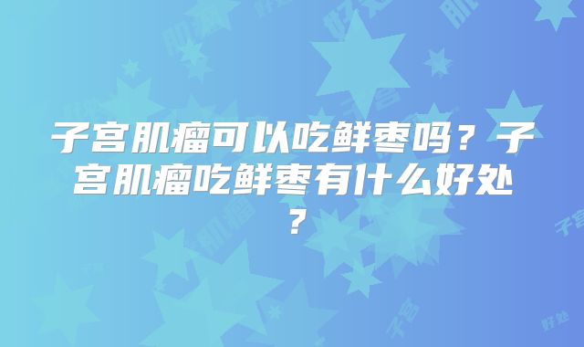 子宫肌瘤可以吃鲜枣吗?子宫肌瘤吃鲜枣有什么好处?