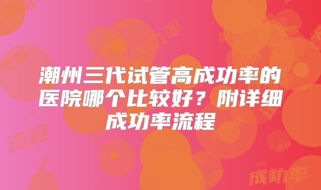 潮州三代试管高成功率的医院哪个比较好？附详细成功率流程