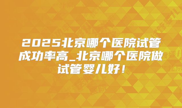 2025北京哪个医院试管成功率高_北京哪个医院做试管婴儿好！