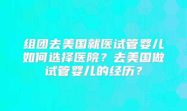 组团去美国就医试管婴儿如何选择医院？去美国做试管婴儿的经历？